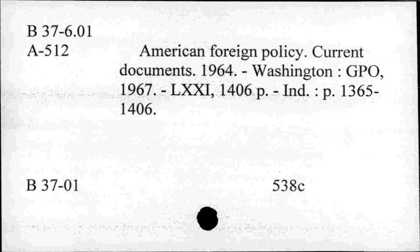 ﻿B 37-6.01 A-512	American foreign policy. Current documents. 1964. - Washington : GPO, 1967. - LXXI, 1406 p. - Ind. : p. 1365-1406.
B 37-01	538c